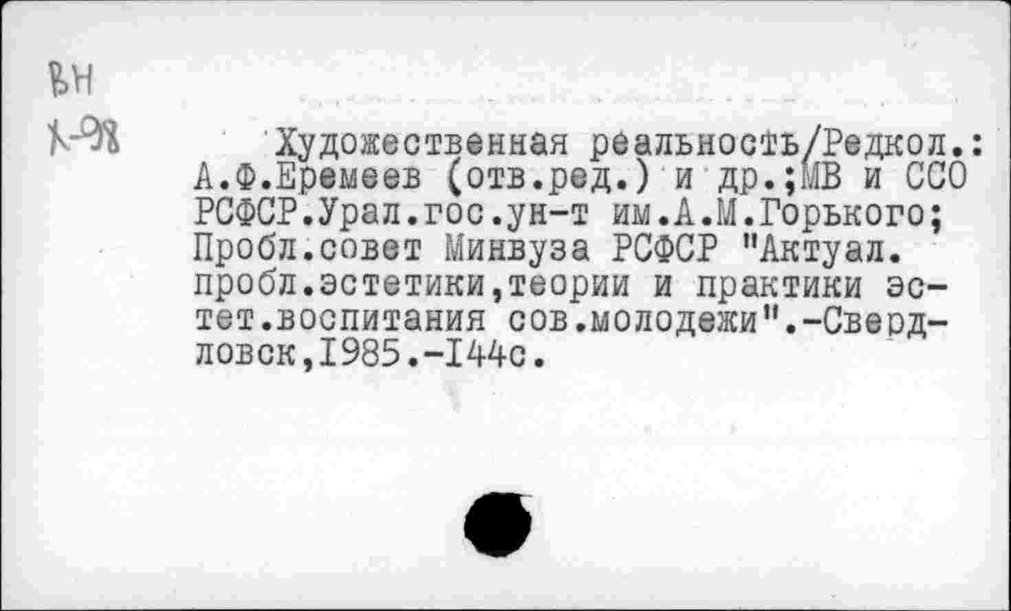 ﻿Художественная реальность/Редкол.: А.Ф.Еремеев (отв.ред.) и др.;МВ и ССО РСФСР.Урал.гос.ун-т им. А .М.Горького; Пробл.совет Минвуза РСФСР "Актуал. пробл.эстетики,теории и практики эстет.воспитания сов.молодежи“.-Свердловск, 1985.-Х 44с.